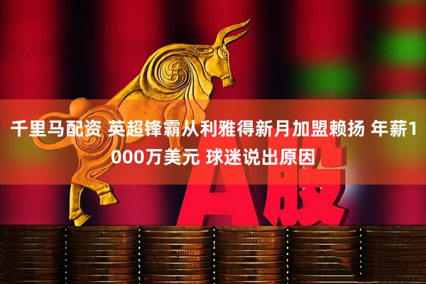 千里马配资 英超锋霸从利雅得新月加盟赖扬 年薪1000万美元 球迷说出原因