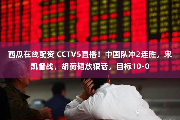 西瓜在线配资 CCTV5直播！中国队冲2连胜，宋凯督战，胡荷韬放狠话，目标10-0