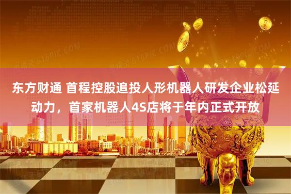 东方财通 首程控股追投人形机器人研发企业松延动力，首家机器人4S店将于年内正式开放