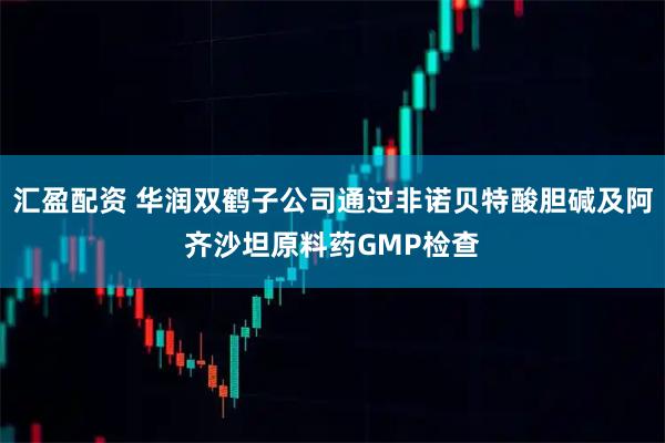 汇盈配资 华润双鹤子公司通过非诺贝特酸胆碱及阿齐沙坦原料药GMP检查