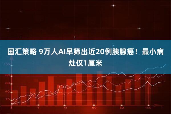 国汇策略 9万人AI早筛出近20例胰腺癌！最小病灶仅1厘米
