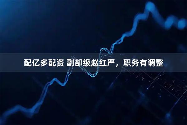 配亿多配资 副部级赵红严，职务有调整