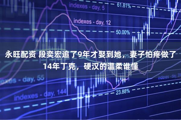 永旺配资 段奕宏追了9年才娶到她，妻子怕疼做了14年丁克，硬汉的温柔谁懂