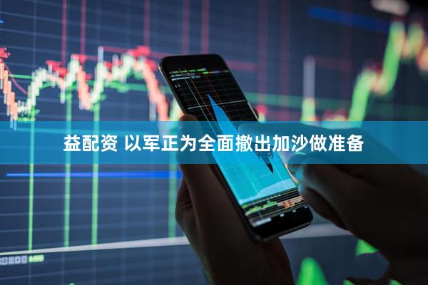 益配资 以军正为全面撤出加沙做准备