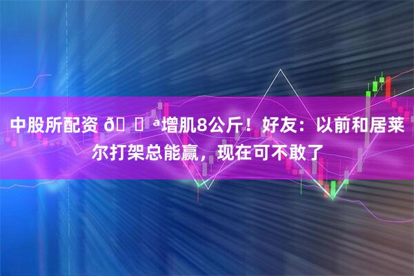 中股所配资 💪增肌8公斤！好友：以前和居莱尔打架总能赢，现在可不敢了