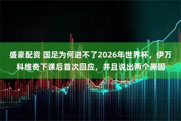盛豪配资 国足为何进不了2026年世界杯，伊万科维奇下课后首次回应，并且说出两个原因