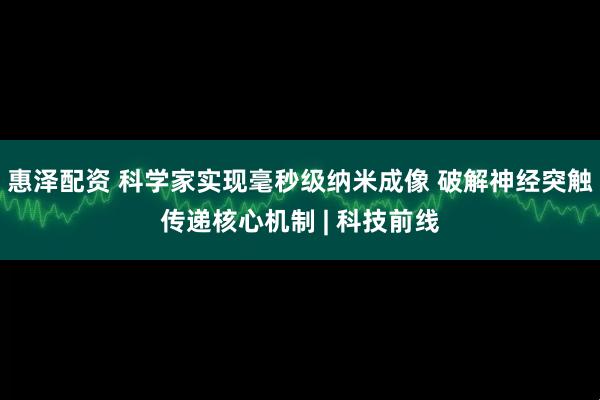 惠泽配资 科学家实现毫秒级纳米成像 破解神经突触传递核心机制 | 科技前线