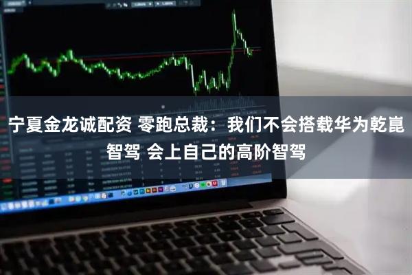 宁夏金龙诚配资 零跑总裁：我们不会搭载华为乾崑智驾 会上自己的高阶智驾