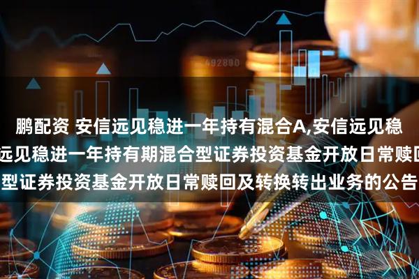 鹏配资 安信远见稳进一年持有混合A,安信远见稳进一年持有混合C: 安信远见稳进一年持有期混合型证券投资基金开放日常赎回及转换转出业务的公告