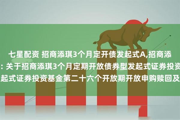 七星配资 招商添琪3个月定开债发起式A,招商添琪3个月定开债发起式C: 关于招商添琪3个月定期开放债券型发起式证券投资基金第二十六个开放期开放申购赎回及转换业务的公告