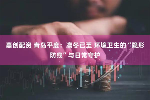 嘉创配资 青岛平度：凛冬已至 环境卫生的“隐形防线”与日常守护
