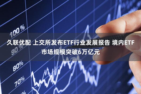 久联优配 上交所发布ETF行业发展报告 境内ETF市场规模突破6万亿元